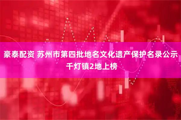 豪泰配资 苏州市第四批地名文化遗产保护名录公示 千灯镇2地上榜