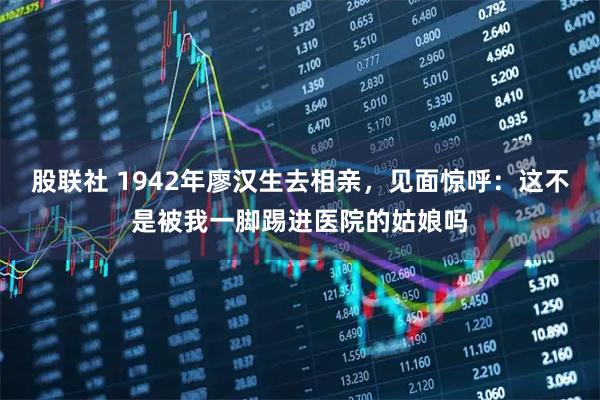 股联社 1942年廖汉生去相亲，见面惊呼：这不是被我一脚踢进医院的姑娘吗