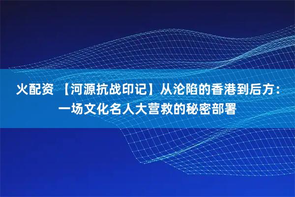 火配资 【河源抗战印记】从沦陷的香港到后方：一场文化名人大营救的秘密部署