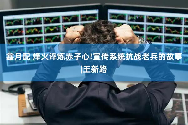 鑫月配 烽火淬炼赤子心!宣传系统抗战老兵的故事|王新路