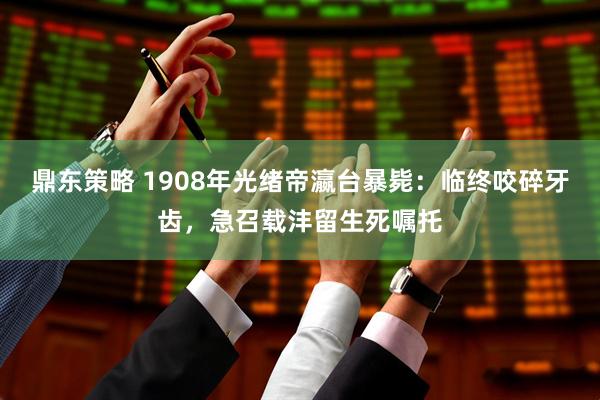 鼎东策略 1908年光绪帝瀛台暴毙：临终咬碎牙齿，急召载沣留生死嘱托
