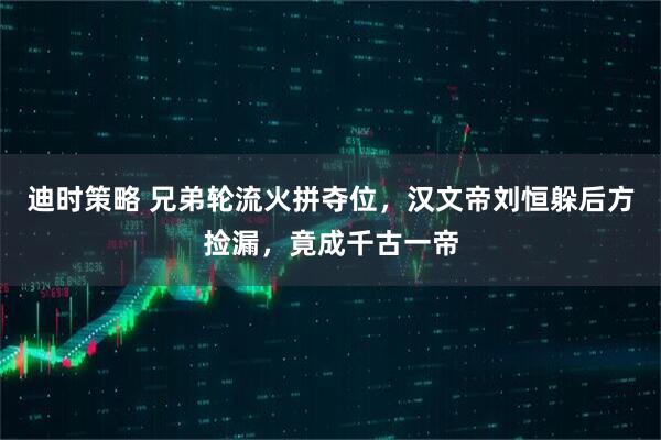 迪时策略 兄弟轮流火拼夺位，汉文帝刘恒躲后方捡漏，竟成千古一帝
