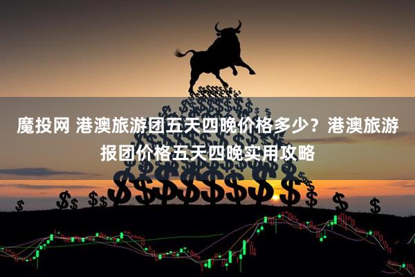 魔投网 港澳旅游团五天四晚价格多少？港澳旅游报团价格五天四晚实用攻略