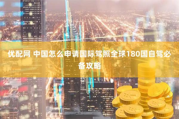 优配网 中国怎么申请国际驾照全球180国自驾必备攻略