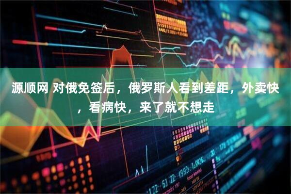 源顺网 对俄免签后，俄罗斯人看到差距，外卖快，看病快，来了就不想走