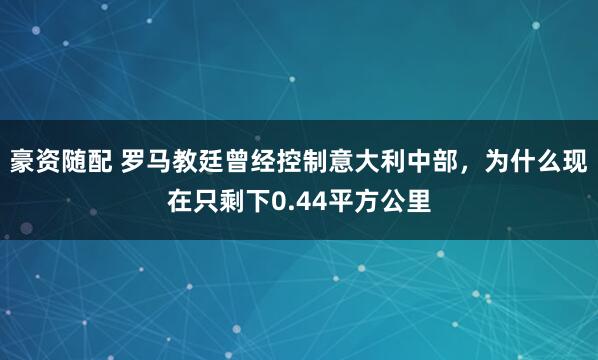 豪资随配 罗马教廷曾经控制意大利中部，为什么现在只剩下0.44平方公里