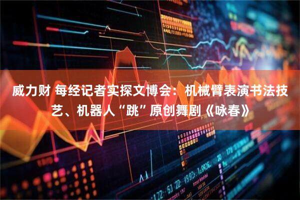 威力财 每经记者实探文博会：机械臂表演书法技艺、机器人“跳”原创舞剧《咏春》