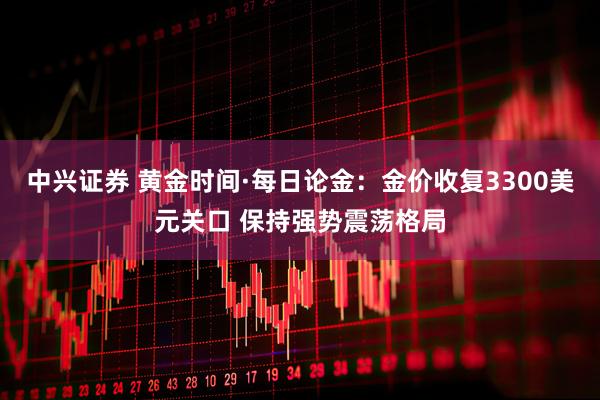 中兴证券 黄金时间·每日论金：金价收复3300美元关口 保持强势震荡格局