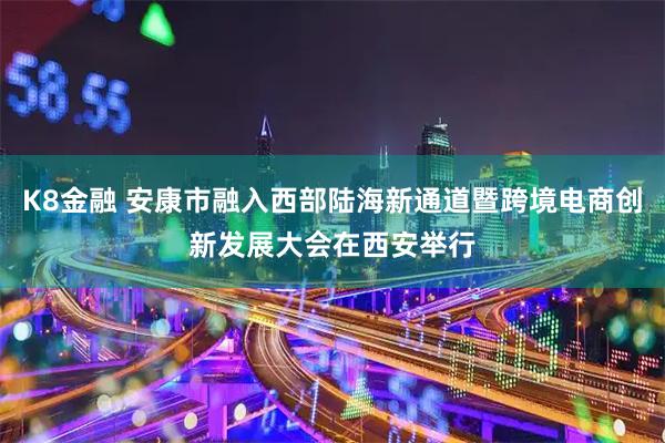 K8金融 安康市融入西部陆海新通道暨跨境电商创新发展大会在西安举行