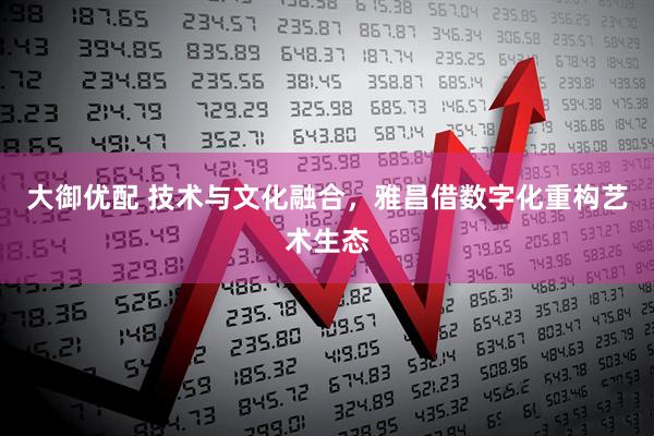 大御优配 技术与文化融合，雅昌借数字化重构艺术生态