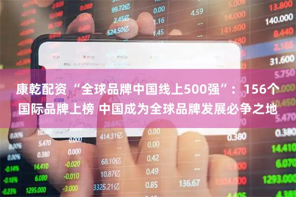 康乾配资 “全球品牌中国线上500强”：156个国际品牌上榜 中国成为全球品牌发展必争之地