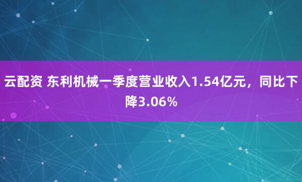 云配资 东利机械一季度营业收入1.54亿元，同比下降3.06%