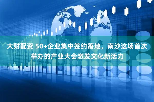 大财配资 50+企业集中签约落地，南沙这场首次举办的产业大会激发文化新活力