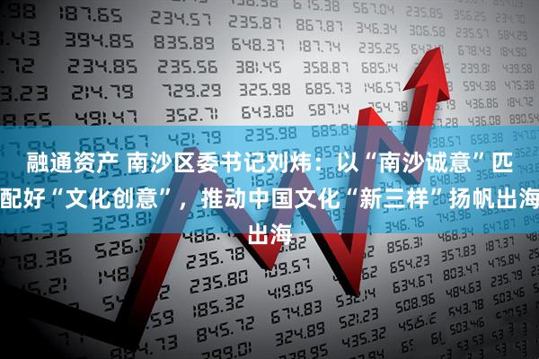 融通资产 南沙区委书记刘炜：以“南沙诚意”匹配好“文化创意”，推动中国文化“新三样”扬帆出海