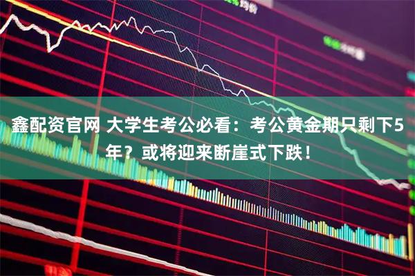 鑫配资官网 大学生考公必看：考公黄金期只剩下5年？或将迎来断崖式下跌！