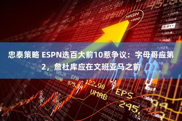 忠泰策略 ESPN选百大前10惹争议：字母哥应第2，詹杜库应在文班亚马之前