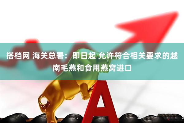 搭档网 海关总署：即日起 允许符合相关要求的越南毛燕和食用燕窝进口