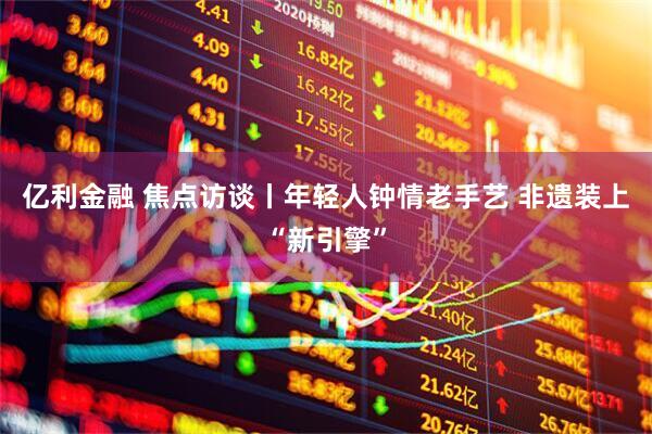 亿利金融 焦点访谈丨年轻人钟情老手艺 非遗装上“新引擎”