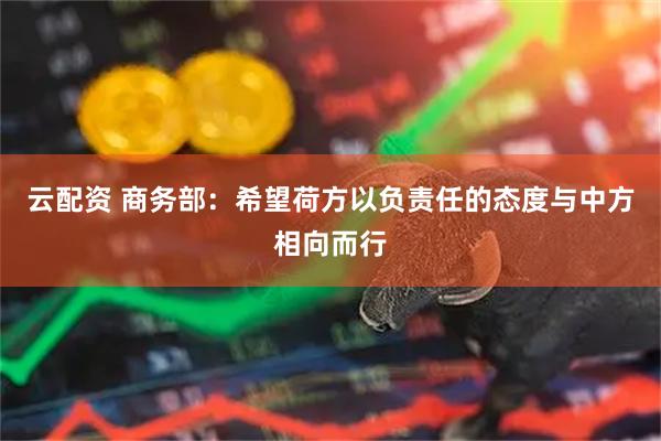 云配资 商务部：希望荷方以负责任的态度与中方相向而行