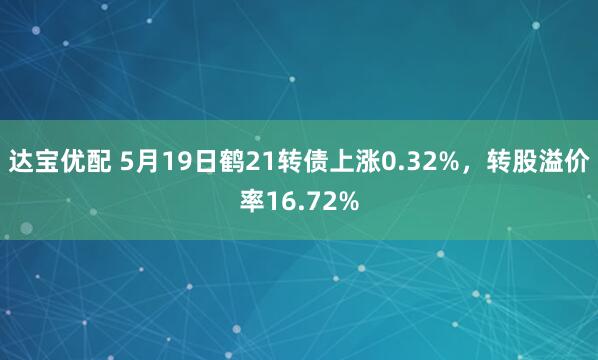达宝优配 5月19日鹤21转债上涨0.32%，转股溢价率16.72%