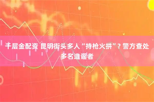 千层金配资 昆明街头多人“持枪火拼”? 警方查处多名造谣者