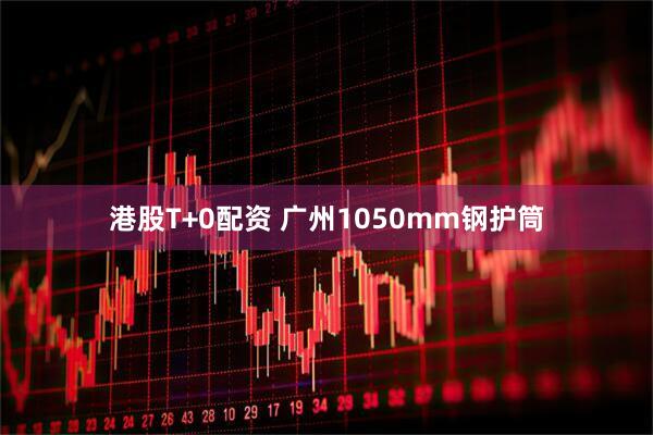 港股T+0配资 广州1050mm钢护筒