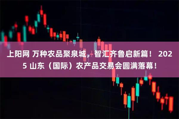 上阳网 万种农品聚泉城，智汇齐鲁启新篇！ 2025 山东（国际）农产品交易会圆满落幕！