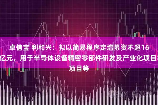 卓信宝 利和兴：拟以简易程序定增募资不超168亿元，用于半导体设备精密零部件研发及产业化项目等
